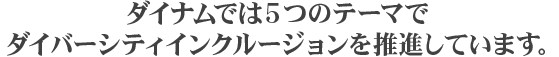 ダイナムでは5つのテーマでダイバーシティインクルージョンを推進しています。